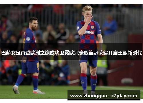 巴萨女足再登欧洲之巅成功卫冕欧冠豪取连冠荣耀开启王朝新时代