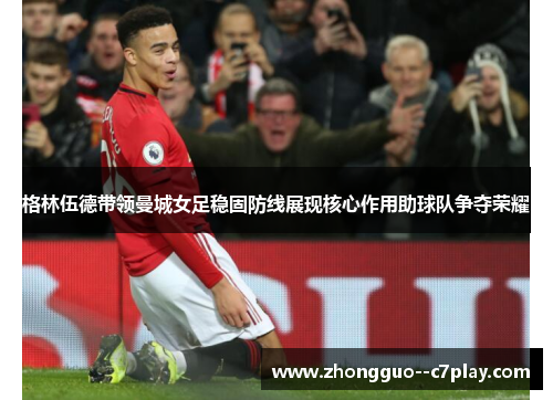 格林伍德带领曼城女足稳固防线展现核心作用助球队争夺荣耀 格林伍德带领曼城女足稳固防线展现核心作用助球队争夺荣耀