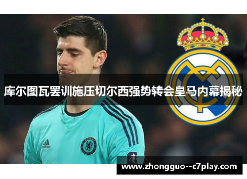 库尔图瓦罢训施压切尔西强势转会皇马内幕揭秘 库尔图瓦罢训施压切尔西强势转会皇马内幕揭秘
